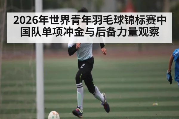 2026年世界青年羽毛球锦标赛中国队单项冲金与后备力量观察